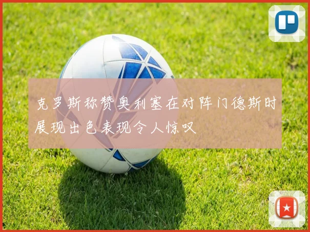 克罗斯称赞奥利塞在对阵门德斯时展现出色表现令人惊叹